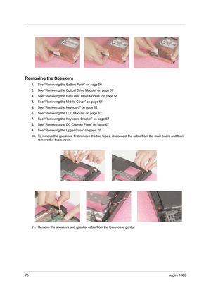 Page 8475Aspire 1606
Removing the Speakers 
1.See “Removing the Battery Pack” on page 56
2.See “Removing the Optical Drive Module” on page 57
3.See “Removing the Hard Disk Drive Module” on page 58
4.See “Removing the Middle Cover” on page 61
5.See “Removing the Keyboard” on page 62
6.See “Removing the LCD Module” on page 62
7.See “Removing the Keyboard Bracket” on page 67
8.See “Removing the DC Charger Plate” on page 67
9.See “Removing the Upper Case” on page 70
10.To remove the speakers, first remove the two...