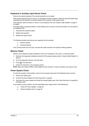 Page 91Chapter 482
Keyboard or Auxiliary Input Device Check
Remove the external keyboard if the internal keyboard is to be tested.
If the internal keyboard does not work or an unexpected character appears, make sure that the flexible cable 
extending from the keyboard is correctly seated in the connector on the system board.
If the keyboard cable connection is correct, run the Keyboard Test. See “System Utility Diskette” on page 51 
for details.
If the tests detect a keyboard problem, do the following one at a...