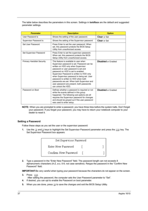 Page 4637Aspire 1610
The table below describes the parameters in this screen. Settings in boldface are the default and suggested 
parameter settings.
NOTE: When you are prompted to enter a password, you have three tries before the system halts. Don’t forget 
your password. If you forget your password, you may have to return your notebook computer to your 
dealer to reset it.
Setting a Password
Follow these steps as you set the user or the supervisor password:
1.Use the w andy keys to highlight the Set...
