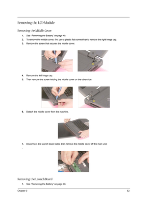 Page 61Chapter 352
Re m o v i n g  t h e  L C D  M o d u l e
Removing the Middle Cover
1.See “Removing the Battery” on page 48.
2.To remove the middle cover, first use a plastic flat screwdriver to remove the right hinge cap.
3.Remove the screw that secures the middle cover.
4.Remove the left hinge cap.
5.Then remove the screw holding the middle cover on the other side.
6.Detach the middle cover from the machine.
7.Disconnect the launch board cable then remove the middle cover off the main unit.
.
Removing the...