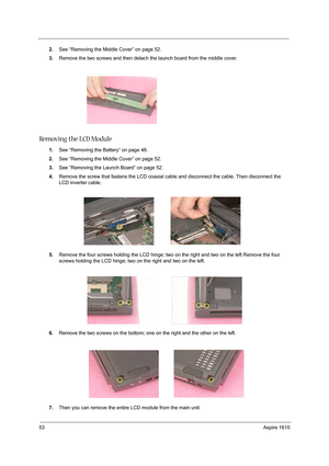 Page 6253Aspire 1610
2.See “Removing the Middle Cover” on page 52.
3.Remove the two screws and then detach the launch board from the middle cover.
Removing the LCD Module
1.See “Removing the Battery” on page 48.
2.See “Removing the Middle Cover” on page 52.
3.See “Removing the Launch Board” on page 52.
4.Remove the screw that fastens the LCD coaxial cable and disconnect the cable. Then disconnect the 
LCD inverter cable.
 
5.Remove the four screws holding the LCD hinge; two on the right and two on the...