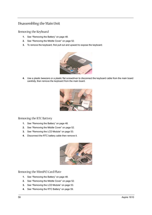 Page 6859Aspire 1610
Disassembling the Main Unit
Removing the Keyboard
1.See “Removing the Battery” on page 48.
2.See “Removing the Middle Cover” on page 52.
3.To remove the keyboard, first pull out and upward to expose the keyboard.
 
4.Use a plastic tweezers or a plastic flat screwdriver to disconnect the keyboard cable from the main board 
carefully, then remove the keyboard from the main board.
Removing the RTC Battery
1.See “Removing the Battery” on page 48.
2.See “Removing the Middle Cover” on page 52....