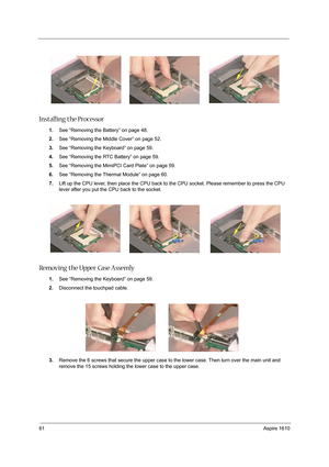 Page 7061Aspire 1610
Installing the Processor
1.See “Removing the Battery” on page 48.
2.See “Removing the Middle Cover” on page 52.
3.See “Removing the Keyboard” on page 59.
4.See “Removing the RTC Battery” on page 59.
5.See “Removing the MimiPCI Card Plate” on page 59.
6.See “Removing the Thermal Module” on page 60.
7.Lift up the CPU lever, then place the CPU back to the CPU socket. Please remember to press the CPU 
lever after you put the CPU back to the socket.
Removing the Upper Case Assemly 
1.See...