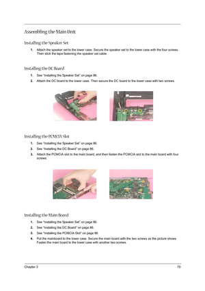 Page 79Chapter 370
Assembling the Main Unit
Installing the Speaker Set
1.Attach the speaker set to the lower case. Secure the speaker set to the lower case with the four screws. 
Then stick the tape fastening the speaker set cable.
Installing the DC Board
1.See “Installing the Speaker Set” on page 86.
2.Attach the DC board to the lower case. Then secure the DC board to the lower case with two screws.
Installing the PCMCIA Slot
1.See “Installing the Speaker Set” on page 86.
2.See “Installing the DC Board” on...