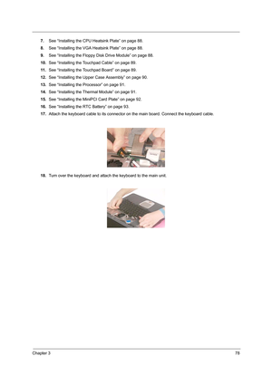 Page 87Chapter 378
7.See “Installing the CPU Heatsink Plate” on page 88.
8.See “Installing the VGA Heatsink Plate” on page 88.
9.See “Installing the Floppy Disk Drive Module” on page 88.
10.See “Installing the Touchpad Cable” on page 89.
11 .See “Installing the Touchpad Board” on page 89.
12.See “Installing the Upper Case Assembly” on page 90.
13.See “Installing the Processor” on page 91.
14.See “Installing the Thermal Module” on page 91.
15.See “Installing the MiniPCI Card Plate” on page 92.
16.See “Installing...