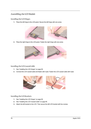 Page 8879Aspire 1610
Assembling the LCD Module
Installing the LCD Hinges
1.Place the left hinge to the LCD panel. Secure the left hinge with one screw.
2.Place the right hinge to the LCD panel. Fasten the right hinge with one screw.
Installing the LCD Coaxial Cable
1.See “Installing the LCD Hinges” on page 95.
2.Connect the LCD coaxial cable and fasten with mylar. Fasten the LCD coaxial cable with mylar.
 
Installing the LCD Brackets
1.See “Installing the LCD Hinges” on page 95.
2.See “Installing the LCD...