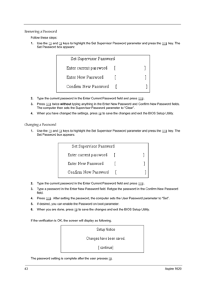 Page 5243Aspire 1620
Removing a Password
Follow these steps:
1.Use the w and y keys to highlight the Set Supervisor Password parameter and press the e key. The 
Set Password box appears:
2.Type the current password in the Enter Current Password field and press e.
3.Press e twice without typing anything in the Enter New Password and Confirm New Password fields. 
The computer then sets the Supervisor Password parameter to “Clear”.
4.When you have changed the settings, press u to save the changes and exit the BIOS...