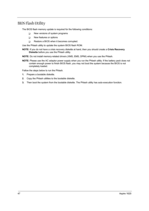 Page 5647Aspire 1620
BIOS Flash Utility
The BIOS flash memory update is required for the following conditions:
TNew versions of system programs
TNew features or options
TRestore a BIOS when it becomes corrupted. 
Use the Phlash utility to update the system BIOS flash ROM.
NOTE: If you do not have a crisis recovery diskette at hand, then you should create a Crisis Recovery 
Diskette before you use the Phlash utility.
NOTE: Do not install memory-related drivers (XMS, EMS, DPMI) when you use the Phlash.
NOTE:...