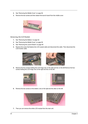 Page 6657Chapter 3
2.See “Removing the Middle Cover” on page 56.
3.Remove the two screws and then detach the launch board from the middle cover.
Removing the LCD Module
1.See “Removing the Battery” on page 52.
2.See “Removing the Middle Cover” on page 56.
3.See “Removing the Launch Board” on page 56.
4.Remove the screw that fastens the LCD coaxial cable and disconnect the cable. Then disconnect the 
LCD inverter cable.
 
5.Remove the four screws holding the LCD hinge; two on the right and two on the left.Remove...