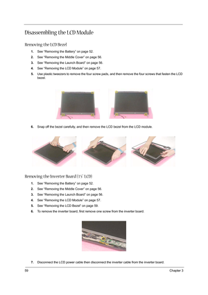 Page 6859Chapter 3
Disassembling the LCD Module
Removing the LCD Bezel
1.See “Removing the Battery” on page 52.
2.See “Removing the Middle Cover” on page 56.
3.See “Removing the Launch Board” on page 56.
4.See “Removing the LCD Module” on page 57.
5.Use plastic tweezers to remove the four screw pads, and then remove the four screws that fasten the LCD 
bezel.
6.Snap off the bezel carefully, and then remove the LCD bezel from the LCD module.
Removing the Inverter Board (15” LCD)
1.See “Removing the Battery” on...