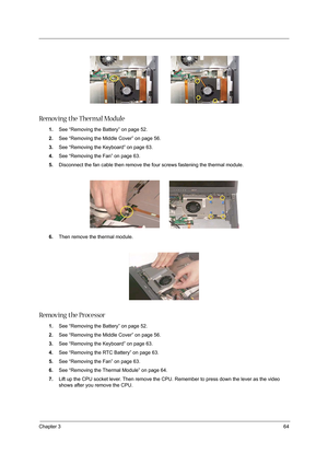 Page 73Chapter 364
 
Removing the Thermal Module
1.See “Removing the Battery” on page 52.
2.See “Removing the Middle Cover” on page 56.
3.See “Removing the Keyboard” on page 63.
4.See “Removing the Fan” on page 63.
5.Disconnect the fan cable then remove the four screws fastening the thermal module.
6.Then remove the thermal module.
Removing the Processor
1.See “Removing the Battery” on page 52.
2.See “Removing the Middle Cover” on page 56.
3.See “Removing the Keyboard” on page 63.
4.See “Removing the RTC...