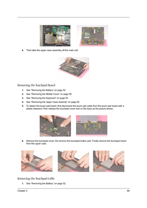 Page 75Chapter 366
4.Then take the upper case assembly off the main unit.
Removing the Touchpad Board
1.See “Removing the Battery” on page 52.
2.See “Removing the Middle Cover” on page 56.
3.See “Removing the Keyboard” on page 63.
4.See “Removing the Upper Case Assemly” on page 65.
5.To detach the touch pad board, first disconnect the touch pad cable from the touch pad board with a 
plastic tweezers.Then release the touchpad cover lock on the back as the picture shows.
6.Remove the touchpad cover, the remove...