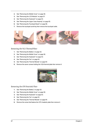 Page 7667Chapter 3
2.See “Removing the Middle Cover” on page 56.
3.See “Removing the LCD Module” on page 57.
4.See “Removing the Keyboard” on page 63.
5.See “Removing the Upper Case Assemly” on page 65.
6.See “Removing the Touchpad Board” on page 66.
7.Remove the touchpad scroll key then remove the touchpad cable.
Removing the VGA Thermal Plate
1.See “Removing the Battery” on page 52.
2.See “Removing the Middle Cover” on page 56.
3.See “Removing the Keyboard” on page 63.
4.See “Removing the Fan” on page 63....