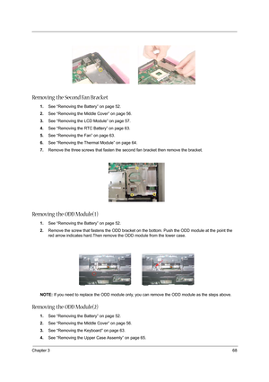 Page 77Chapter 368
Removing the Second Fan Bracket
1.See “Removing the Battery” on page 52.
2.See “Removing the Middle Cover” on page 56.
3.See “Removing the LCD Module” on page 57.
4.See “Removing the RTC Battery” on page 63.
5.See “Removing the Fan” on page 63.
6.See “Removing the Thermal Module” on page 64.
7.Remove the three screws that fasten the second fan bracket then remove the bracket.
Removing the ODD Module(1)
1.See “Removing the Battery” on page 52.
2.Remove the screw that fastens the ODD bracket on...