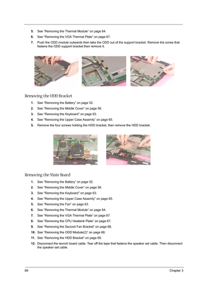 Page 7869Chapter 3
5.See “Removing the Thermal Module” on page 64.
6.See “Removing the VGA Thermal Plate” on page 67.
7.Push the ODD module outwards then take the ODD out of the support bracket. Remove the screw that 
fastens the ODD support bracket then remove it.
Removing the HDD Bracket
1.See “Removing the Battery” on page 52.
2.See “Removing the Middle Cover” on page 56.
3.See “Removing the Keyboard” on page 63.
4.See “Removing the Upper Case Assemly” on page 65.
5.Remove the four screws holding the HDD...