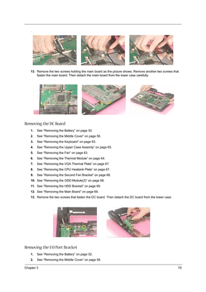 Page 79Chapter 370
.
13.Remove the two screws holding the main board as the picture shows. Remove another two screws that 
fasten the main board. Then detach the main board from the lower case carefully.
Removing the DC Board
1.See “Removing the Battery” on page 52.
2.See “Removing the Middle Cover” on page 56.
3.See “Removing the Keyboard” on page 63.
4.See “Removing the Upper Case Assemly” on page 65.
5.See “Removing the Fan” on page 63.
6.See “Removing the Thermal Module” on page 64.
7.See “Removing the VGA...