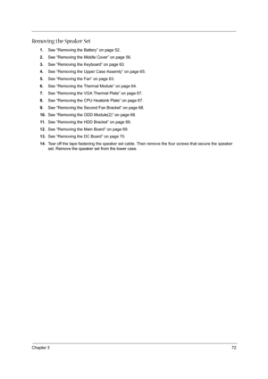 Page 81Chapter 372
Removing the Speaker Set
1.See “Removing the Battery” on page 52.
2.See “Removing the Middle Cover” on page 56.
3.See “Removing the Keyboard” on page 63.
4.See “Removing the Upper Case Assemly” on page 65.
5.See “Removing the Fan” on page 63.
6.See “Removing the Thermal Module” on page 64.
7.See “Removing the VGA Thermal Plate” on page 67.
8.See “Removing the CPU Heatsink Plate” on page 67.
9.See “Removing the Second Fan Bracket” on page 68.
10.See “Removing the ODD Module(2)” on page 68.
11...