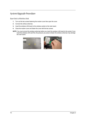 Page 8273Chapter 3
System Upgrade Procedure
Base Unit to Wireless Unit
1.Turn out the two screws fastening the modem cover then open the cover.
2.Connect the wirless antennae.
3.Insert the wireless LAN board to the wireless socket on the main board.
4.Close the modem cover and fasten the cover with the two screws.
NOTE: You must connect the wireless antennae before you insert the wireless LAN board to the socket. If you 
insert the wireless LAN card first, the pressure you press to fasten the wireless antennae...