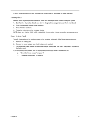 Page 85Chapter 476
If any of these devices do not work, reconnect the cable connector and repeat the failing operation. 
Memory check
Memory errors might stop system operations, show error messages on the screen, or hang the system.
1.Boot from the diagnostics diskette and start the doagmpstotics program (please refer to main board.
2.Go to the diagnostic memory in the test items.
3.Press F2 in the test items.
4.Follow the instructions in the message window.
NOTE: Make sure that the DIMM is fully installed into...