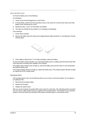 Page 87Chapter 478
Check the Battery Pack 
To check the battery pack, do the following:
From Software:
1.Check out the Power Management in control Panel
2.In Power Meter, confirm that if the parameters shown in the screen for Current Power Source and Total 
Battery Power Remaining are correct.
3.Repeat the steps 1 and 2, for both battery and adapter.
4.This helps you identify first the problem is on recharging or discharging. 
From Hardware:
1.Power off the computer. 
2.Remove the battery pack and measure the...