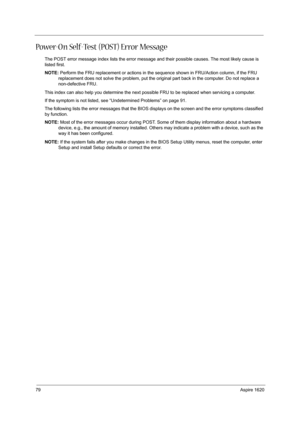 Page 8879Aspire 1620
Power-On Self-Test (POST) Error Message 
The POST error message index lists the error message and their possible causes. The most likely cause is 
listed first.
NOTE: Perform the FRU replacement or actions in the sequence shown in FRU/Action column, if the FRU 
replacement does not solve the problem, put the original part back in the computer. Do not replace a 
non-defective FRU.
This index can also help you determine the next possible FRU to be replaced when servicing a computer.
If the...