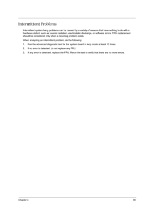 Page 99Chapter 490
Intermittent Problems
Intermittent system hang problems can be caused by a variety of reasons that have nothing to do with a 
hardware defect, such as: cosmic radiation, electrostatic discharge, or software errors. FRU replacement 
should be considered only when a recurring problem exists.
When analyzing an intermittent problem, do the following:
1.Run the advanced diagnostic test for the system board in loop mode at least 10 times.
2.If no error is detected, do not replace any FRU.
3.If any...