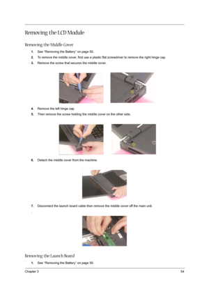 Page 63Chapter 354
Removing the LCD Module
Removing the Middle Cover
1.See “Removing the Battery” on page 50.
2.To remove the middle cover, first use a plastic flat screwdriver to remove the right hinge cap.
3.Remove the screw that secures the middle cover.
4.Remove the left hinge cap.
5.Then remove the screw holding the middle cover on the other side.
6.Detach the middle cover from the machine.
7.Disconnect the launch board cable then remove the middle cover off the main unit.
.
Removing the Launch Board
1.See...