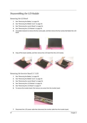 Page 6657Chapter 3
Disassembling the LCD Module
Removing the LCD Bezel
1.See “Removing the Battery” on page 50.
2.See “Removing the Middle Cover” on page 54.
3.See “Removing the Launch Board” on page 54.
4.See “Removing the LCD Module” on page 55.
5.Use plastic tweezers to remove the four screw pads, and then remove the four screws that fasten the LCD 
bezel.
6.Snap off the bezel carefully, and then remove the LCD bezel from the LCD module.
Removing the Inverter Board (15” LCD)
1.See “Removing the Battery” on...