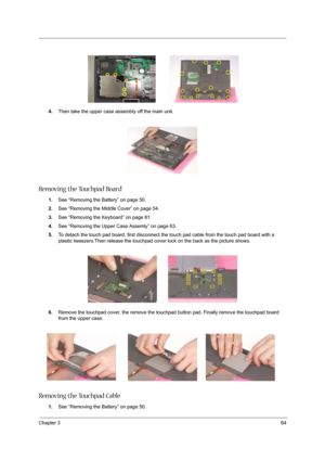 Page 73Chapter 364
4.Then take the upper case assembly off the main unit.
Removing the Touchpad Board
1.See “Removing the Battery” on page 50.
2.See “Removing the Middle Cover” on page 54.
3.See “Removing the Keyboard” on page 61.
4.See “Removing the Upper Case Assemly” on page 63.
5.To detach the touch pad board, first disconnect the touch pad cable from the touch pad board with a 
plastic tweezers.Then release the touchpad cover lock on the back as the picture shows.
6.Remove the touchpad cover, the remove...