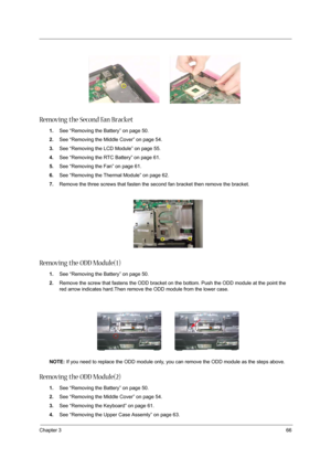 Page 75Chapter 366
Removing the Second Fan Bracket
1.See “Removing the Battery” on page 50.
2.See “Removing the Middle Cover” on page 54.
3.See “Removing the LCD Module” on page 55.
4.See “Removing the RTC Battery” on page 61.
5.See “Removing the Fan” on page 61.
6.See “Removing the Thermal Module” on page 62.
7.Remove the three screws that fasten the second fan bracket then remove the bracket.
Removing the ODD Module(1)
1.See “Removing the Battery” on page 50.
2.Remove the screw that fastens the ODD bracket on...