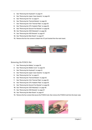 Page 7869Chapter 3
3.See “Removing the Keyboard” on page 61.
4.See “Removing the Upper Case Assemly” on page 63.
5.See “Removing the Fan” on page 61.
6.See “Removing the Thermal Module” on page 62.
7.See “Removing the VGA Thermal Plate” on page 65.
8.See “Removing the CPU Heatsink Plate” on page 65.
9.See “Removing the Second Fan Bracket” on page 66.
10.See “Removing the ODD Module(2)” on page 66.
11 .See “Removing the HDD Bracket” on page 67.
12.See “Removing the Main Board” on page 67.
13.Remove the four hex...