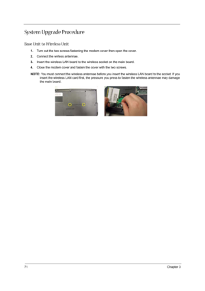Page 8071Chapter 3
System Upgrade Procedure
Base Unit to Wireless Unit
1.Turn out the two screws fastening the modem cover then open the cover.
2.Connect the wirless antennae.
3.Insert the wireless LAN board to the wireless socket on the main board.
4.Close the modem cover and fasten the cover with the two screws.
NOTE: You must connect the wireless antennae before you insert the wireless LAN board to the socket. If you 
insert the wireless LAN card first, the pressure you press to fasten the wireless antennae...