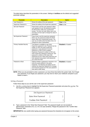 Page 54Chapter 244
The table below describes the parameters in this screen. Settings in boldface are the default and suggested 
parameter settings.
NOTE: When you are prompted to enter a password, you have three tries before the system halts. Don’t forget 
your password. If you forget your password, you may have to return your notebook computer to your 
dealer to reset it.
Setting a Password
Follow these steps as you set the user or the supervisor password:
1.Use the w andy keys to highlight the Set Supervisor...