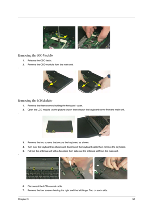 Page 68Chapter 358
Removing the ODD Module
1.Release the ODD latch.
2.Remove the ODD module from the main unit.
.
Removing the LCD Module
1.Remove the three screws holding the keyboard cover.
2.Open the LCD module as the picture shown then detach the keyboard cover from the main unit.
.
3.Remove the two screws that secure the keyboard as shown.
4.Turn over the keyboard as shown and disconnect the keyboard cable then remove the keyboard.
5.Pull out the antenna set with a tweezers then take out the antenna set...