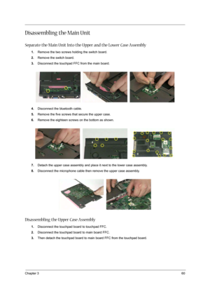 Page 70Chapter 360
Disassembling the Main Unit
Separate the Main Unit Into the Upper and the Lower Case Assembly
1.Remove the two screws holding the switch board.
2.Remove the switch board.
3.Disconnect the touchpad FFC from the main board.
4.Disconnect the bluetooth cable.
5.Remove the five screws that secure the upper case.
6.Remove the eighteen screws on the bottom as shown.
7.Detach the upper case assembly and place it next to the lower case assembly.
8.Disconnect the microphone cable then remove the upper...