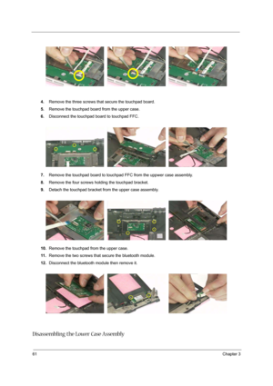 Page 7161Chapter 3
4.Remove the three screws that secure the touchpad board.
5.Remove the touchpad board from the upper case.
6.Disconnect the touchpad board to touchpad FFC.
7.Remove the touchpad board to touchpad FFC from the uppwer case assembly.
8.Remove the four screws holding the touchpad bracket.
9.Detach the touchpad bracket from the upper case assembly.
10.Remove the touchpad from the upper case.
11 .Remove the two screws that secure the bluetooth module.
12.Disconnect the bluetooth module then remove...