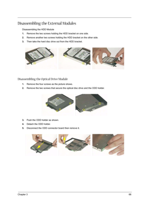 Page 76Chapter 366
Disassembling the External Modules
Disassembling the HDD Module
1.Remove the two screws holding the HDD bracket on one side.
2.Remove another two screws holding the HDD bracket on the other side.
3.Then take the hard disc drive out from the HDD bracket.
Disassembling the O ptical D rive Module
1.Remove the four screws as the picture shows.
2.Remove the two screws that secure the optical disc drive and the ODD holder.
3.Push the ODD holder as shown.
4.Detach the ODD holder.
5.Disconnect the...