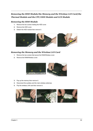 Page 69Chapter 362
Removing the HDD Module/the Memory and the Wireless LAN Card/the 
Thermal Module and the CPU/ODD Module and LCD Module
Removing the HDD Module
1.Remove the two screws holding the HDD cover.
2.Remove the HDD cover.
3.Detach the HDD module then remove it.
Removing the Memory and the Wireless LAN Card
1.Remove the two screws that secure the RAM/Wireless cover.
2.Remove the RAM/Wireless cover.
3.Pop up the memory then remove it.
4.Disconnect the auxiliary and the main wireless antennae.
5.Pop the...