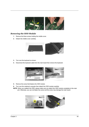 Page 71Chapter 364
Removing the ODD Module
1.Remove the three screws holding the middle cover.
2.Detach the middle cover carefully. 
.
3.Turn over the keyboard as shown.
4.Disconnect the keyboard cable from the main board then remove the keyboard.
5.Remove the screw that fastens the ODD module.
6.Turn over the notebook computer then detach the ODD module carefully.
NOTE: When you reattach the ODD, please make sure you attach the ODD module completely to the main 
unit. Otherwise, you can not fasten the screw...