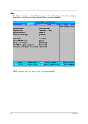 Page 3122Chapter 2
Main
The Main screen displays a summary of your computer hardware information, and also includes basic setup 
parameters. It allows the user to specify standard IBM PC AT system parameters.
NOTE: The screen above is for reference only. Actual values may differ.
PhoenixBIOS Setup Utility 
 Info. Main System DevicesSecurityBoot Exit
Item Specific Help  
System Time:                                   [HH:MM:SS] 
System Date:                                   [MM/DD/YYYY] 
System Memory:...