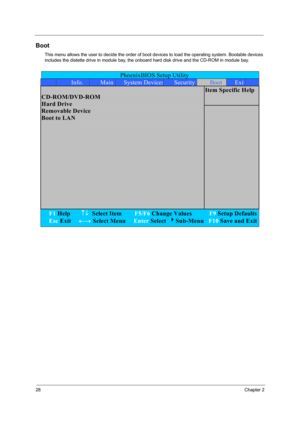 Page 3728Chapter 2
Boot
This menu allows the user to decide the order of boot devices to load the operating system. Bootable devices 
includes the distette drive in module bay, the onboard hard disk drive and the CD-ROM in module bay.
PhoenixBIOS Setup Utility 
 Info. Main System DevicesSecurityBoot Exit
Item Specific Help  
CD-ROM/DVD-ROM 
Hard Drive 
Removable Device 
Boot to LAN 
 
F1 Help       ↑↓  Select Item        F5/F6 Change Values           F9 Setup Defaults
Esc Exit     ←→ Select Menu     Enter...