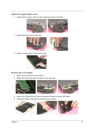 Page 47Chapter 353
Detach the upper system cover
1.Remove the two screws on the one side, and the two screws on the other. .
2.Remove the hinge covers on each side
3.Detach the upper system cover (middle cover).
Remove the LCD module
1.Detach the LED cable from the LED board.
2.Remove the screws that secure the hinge. And the other side. 
3.Detach the LCD panel from the main unit and place the panel by turning 180 degrees.  
4.Release the cables by following the instructions here carefully.    