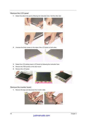 Page 4854Chapter 3
Remove the LCD panel
1.Detach the silicon line pad by following the instruction here. And the other side. 
2.Unscrew the three screws on the edge of the LCD panel on both sides. 
3.Detach the LCD skirting board (LCD bezel) by following the instruction here.
4.Remove the TEN screws on the side mount. 
5.Remove the LCD panel.
Remove the inverter board
1.Remove the tape and disconnect the inverter cable. 
 justmanuals.com
 