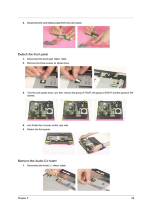 Page 53Chapter 359
4.Disconnect the LED ribbon cable from the LED board. 
Detach the front panel
1.Disconnect the touch pad ribbon cable. 
2.Remove the three screws as shown here. 
3.Turn the unit upside down, and then remove the group of FOUR, the group of EIGHT and the group of SIX 
screws.
4.And finally the 4 screws on the rear side.   
5.Detach the front panel. 
Remove the Audio DJ board
1.Disconnect the Audio DJ ribbon cable. 