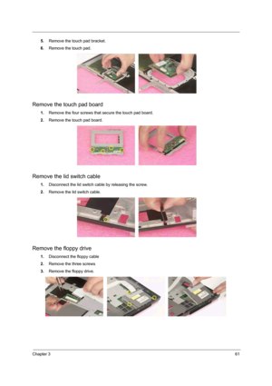 Page 55Chapter 361
5.Remove the touch pad bracket. 
6.Remove the touch pad. 
Remove the touch pad board
1.Remove the four screws that secure the touch pad board.
2.Remove the touch pad board. 
Remove the lid switch cable
1.Disconnect the lid switch cable by releasing the screw.
2.Remove the lid switch cable. 
Remove the floppy drive
1.Disconnect the floppy cable 
2.Remove the three screws
3.Remove the floppy drive.  