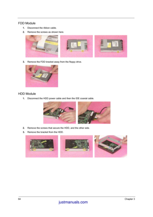 Page 5864Chapter 3
FDD Module
1.Disconnect the ribbon cable. 
2.Remove the screws as shown here. 
3.Remove the FDD bracket away from the floppy drive.
HDD Module
1.Disconnect the HDD power cable and then the IDE coaxial cable.
2.Remove the screws that secure the HDD, and the other side.
3.Remove the bracket from the HDD.
 justmanuals.com
 