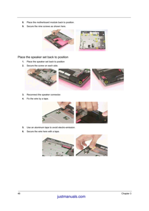 Page 6448Chapter 3
8.Place the motherboard module back to position. 
9.Secure the nine screws as shown here. 
Place the speaker set back to position
1.Place the speaker set back to position
2.Secure the screw on each side. 
3.Reconnect the speaker connector. 
4.Fix the wire by a tape. 
5.Use an aluminum tape to avoid electro-emission.
6.Secure the wire here with a tape. 
 justmanuals.com
 