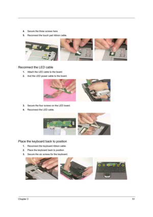 Page 67Chapter 351
4.Secure the three screws here. 
5.Reconnect the touch pad ribbon cable. 
Reconnect the LED cable
1.Attach the LED cable to the board.
2.And the LED power cable to the board.  
3.Secure the four screws on the LED board. 
4.Reconnect the LED cable. 
Place the keyboard back to position
1.Reconnect the keyboard ribbon cable. 
2.Place the keyboard back to position. 
3.Secure the six screws for the keyboard.  