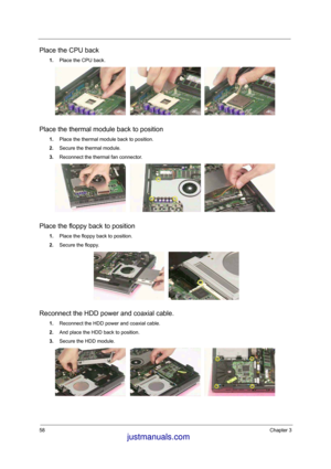 Page 7458Chapter 3
Place the CPU back
1.Place the CPU back.
Place the thermal module back to position
1.Place the thermal module back to position. 
2.Secure the thermal module. 
3.Reconnect the thermal fan connector. 
Place the floppy back to position
1.Place the floppy back to position. 
2.Secure the floppy. 
Reconnect the HDD power and coaxial cable. 
1.Reconnect the HDD power and coaxial cable. 
2.And place the HDD back to position. 
3.Secure the HDD module. 
 justmanuals.com
 