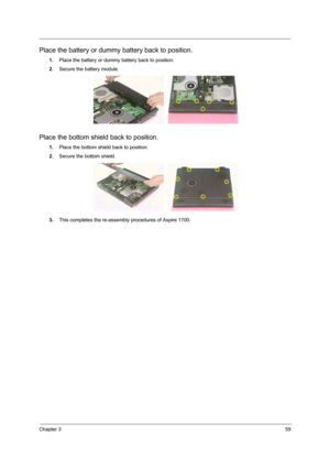 Page 75Chapter 359
Place the battery or dummy battery back to position. 
1.Place the battery or dummy battery back to position. 
2.Secure the battery module. 
Place the bottom shield back to position. 
1.Place the bottom shield back to position. 
2.Secure the bottom shield. 
3.This completes the re-assembly procedures of Aspire 1700. 